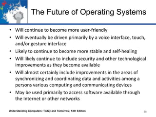 The Future of Operating Systems
• Will continue to become more user-friendly
• Will eventually be driven primarily by a voice interface, touch,
and/or gesture interface
• Likely to continue to become more stable and self-healing
• Will likely continue to include security and other technological
improvements as they become available
• Will almost certainly include improvements in the areas of
synchronizing and coordinating data and activities among a
persons various computing and communicating devices
• May be used primarily to access software available through
the Internet or other networks
Understanding Computers: Today and Tomorrow, 14th Edition

58

 