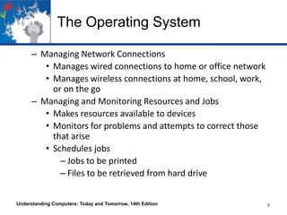 The Operating System
– Managing Network Connections
• Manages wired connections to home or office network
• Manages wireless connections at home, school, work,
or on the go
– Managing and Monitoring Resources and Jobs
• Makes resources available to devices
• Monitors for problems and attempts to correct those
that arise
• Schedules jobs
– Jobs to be printed
– Files to be retrieved from hard drive
Understanding Computers: Today and Tomorrow, 14th Edition

9

 