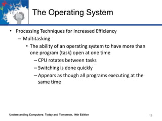 The Operating System
• Processing Techniques for Increased Efficiency
– Multitasking
• The ability of an operating system to have more than
one program (task) open at one time
– CPU rotates between tasks
– Switching is done quickly
– Appears as though all programs executing at the
same time

Understanding Computers: Today and Tomorrow, 14th Edition

13

 
