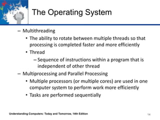 The Operating System
– Multithreading
• The ability to rotate between multiple threads so that
processing is completed faster and more efficiently
• Thread
– Sequence of instructions within a program that is
independent of other thread
– Multiprocessing and Parallel Processing
• Multiple processors (or multiple cores) are used in one
computer system to perform work more efficiently
• Tasks are performed sequentially

Understanding Computers: Today and Tomorrow, 14th Edition

14

 