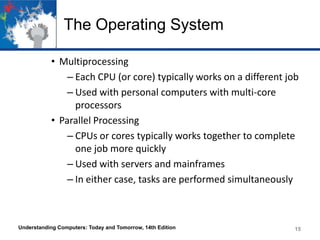 The Operating System
• Multiprocessing
– Each CPU (or core) typically works on a different job
– Used with personal computers with multi-core
processors
• Parallel Processing
– CPUs or cores typically works together to complete
one job more quickly
– Used with servers and mainframes
– In either case, tasks are performed simultaneously

Understanding Computers: Today and Tomorrow, 14th Edition

15

 