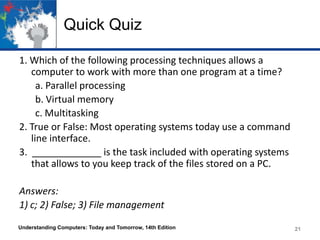 Quick Quiz
1. Which of the following processing techniques allows a
computer to work with more than one program at a time?
a. Parallel processing
b. Virtual memory
c. Multitasking
2. True or False: Most operating systems today use a command
line interface.
3. _____________ is the task included with operating systems
that allows to you keep track of the files stored on a PC.
Answers:
1) c; 2) False; 3) File management
Understanding Computers: Today and Tomorrow, 14th Edition

21

 