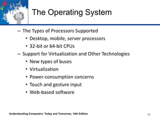 The Operating System
– The Types of Processors Supported
• Desktop, mobile, server processors
• 32-bit or 64-bit CPUs
– Support for Virtualization and Other Technologies
• New types of buses
• Virtualization
• Power-consumption concerns
• Touch and gesture input
• Web-based software

Understanding Computers: Today and Tomorrow, 14th Edition

24

 
