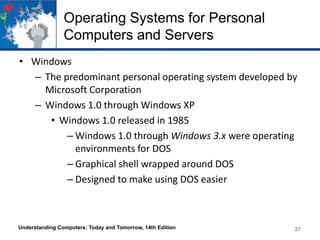 Operating Systems for Personal
Computers and Servers
• Windows
– The predominant personal operating system developed by
Microsoft Corporation
– Windows 1.0 through Windows XP
• Windows 1.0 released in 1985
– Windows 1.0 through Windows 3.x were operating
environments for DOS
– Graphical shell wrapped around DOS
– Designed to make using DOS easier

Understanding Computers: Today and Tomorrow, 14th Edition

27

 