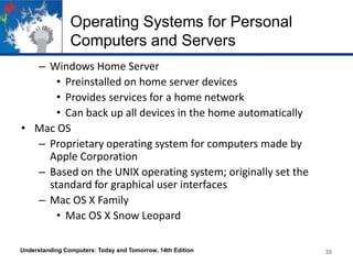 Operating Systems for Personal
Computers and Servers
– Windows Home Server
• Preinstalled on home server devices
• Provides services for a home network
• Can back up all devices in the home automatically
• Mac OS
– Proprietary operating system for computers made by
Apple Corporation
– Based on the UNIX operating system; originally set the
standard for graphical user interfaces
– Mac OS X Family
• Mac OS X Snow Leopard
Understanding Computers: Today and Tomorrow, 14th Edition

35

 