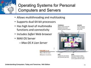 Operating Systems for Personal
Computers and Servers
• Allows multithreading and multitasking
• Supports dual 64-bit processors
• Has high level of multimedia
functions and connectivity
• Includes Safari Web browser
• MAX OS Server
– Max OS X Lion Server

Understanding Computers: Today and Tomorrow, 14th Edition

36

 