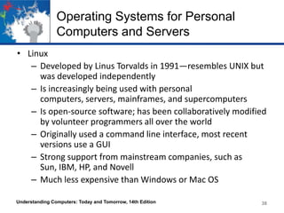 Operating Systems for Personal
Computers and Servers
• Linux
– Developed by Linus Torvalds in 1991—resembles UNIX but
was developed independently
– Is increasingly being used with personal
computers, servers, mainframes, and supercomputers
– Is open-source software; has been collaboratively modified
by volunteer programmers all over the world
– Originally used a command line interface, most recent
versions use a GUI
– Strong support from mainstream companies, such as
Sun, IBM, HP, and Novell
– Much less expensive than Windows or Mac OS
Understanding Computers: Today and Tomorrow, 14th Edition

38

 