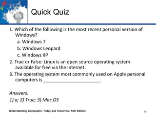 Quick Quiz
1. Which of the following is the most recent personal version of
Windows?
a. Windows 7
b. Windows Leopard
c. Windows XP
2. True or False: Linux is an open source operating system
available for free via the Internet.
3. The operating system most commonly used on Apple personal
computers is ______________________.
Answers:
1) a; 2) True; 3) Mac OS
Understanding Computers: Today and Tomorrow, 14th Edition

40

 