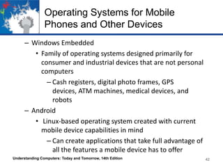 Operating Systems for Mobile
Phones and Other Devices
– Windows Embedded
• Family of operating systems designed primarily for
consumer and industrial devices that are not personal
computers
– Cash registers, digital photo frames, GPS
devices, ATM machines, medical devices, and
robots
– Android
• Linux-based operating system created with current
mobile device capabilities in mind
– Can create applications that take full advantage of
all the features a mobile device has to offer
Understanding Computers: Today and Tomorrow, 14th Edition

42

 