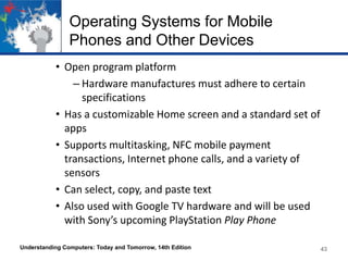 Operating Systems for Mobile
Phones and Other Devices
• Open program platform
– Hardware manufactures must adhere to certain
specifications
• Has a customizable Home screen and a standard set of
apps
• Supports multitasking, NFC mobile payment
transactions, Internet phone calls, and a variety of
sensors
• Can select, copy, and paste text
• Also used with Google TV hardware and will be used
with Sony’s upcoming PlayStation Play Phone
Understanding Computers: Today and Tomorrow, 14th Edition

43

 