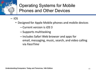 Operating Systems for Mobile
Phones and Other Devices
– iOS
• Designed for Apple Mobile phones and mobile devices
– Current version is iOS 5
– Supports multitasking
– Includes Safari Web browser and apps for
email, messaging, music, search, and video calling
via FaceTime

Understanding Computers: Today and Tomorrow, 14th Edition

44

 