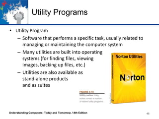 Utility Programs
• Utility Program
– Software that performs a specific task, usually related to
managing or maintaining the computer system
– Many utilities are built into operating
systems (for finding files, viewing
images, backing up files, etc.)
– Utilities are also available as
stand-alone products
and as suites

Understanding Computers: Today and Tomorrow, 14th Edition

48

 