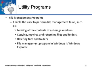 Utility Programs
• File Management Programs
– Enable the user to perform file management tasks, such
as:
• Looking at the contents of a storage medium
• Copying, moving, and renaming files and folders
• Deleting files and folders
• File management program in Windows is Windows
Explorer

Understanding Computers: Today and Tomorrow, 14th Edition

49

 