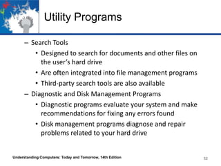 Utility Programs
– Search Tools
• Designed to search for documents and other files on
the user’s hard drive
• Are often integrated into file management programs
• Third-party search tools are also available
– Diagnostic and Disk Management Programs
• Diagnostic programs evaluate your system and make
recommendations for fixing any errors found
• Disk management programs diagnose and repair
problems related to your hard drive

Understanding Computers: Today and Tomorrow, 14th Edition

52

 