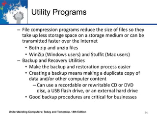 Utility Programs
– File compression programs reduce the size of files so they
take up less storage space on a storage medium or can be
transmitted faster over the Internet
• Both zip and unzip files
• WinZip (Windows users) and Stuffit (Mac users)
– Backup and Recovery Utilities
• Make the backup and restoration process easier
• Creating a backup means making a duplicate copy of
data and/or other computer content
– Can use a recordable or rewritable CD or DVD
disc, a USB flash drive, or an external hard drive
• Good backup procedures are critical for businesses
Understanding Computers: Today and Tomorrow, 14th Edition

54

 