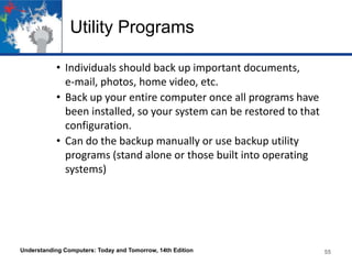 Utility Programs
• Individuals should back up important documents,
e-mail, photos, home video, etc.
• Back up your entire computer once all programs have
been installed, so your system can be restored to that
configuration.
• Can do the backup manually or use backup utility
programs (stand alone or those built into operating
systems)

Understanding Computers: Today and Tomorrow, 14th Edition

55

 