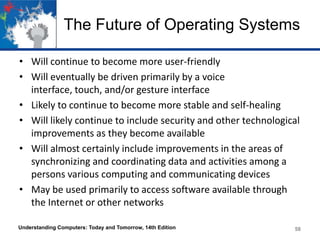 The Future of Operating Systems
• Will continue to become more user-friendly
• Will eventually be driven primarily by a voice
interface, touch, and/or gesture interface
• Likely to continue to become more stable and self-healing
• Will likely continue to include security and other technological
improvements as they become available
• Will almost certainly include improvements in the areas of
synchronizing and coordinating data and activities among a
persons various computing and communicating devices
• May be used primarily to access software available through
the Internet or other networks
Understanding Computers: Today and Tomorrow, 14th Edition

58

 