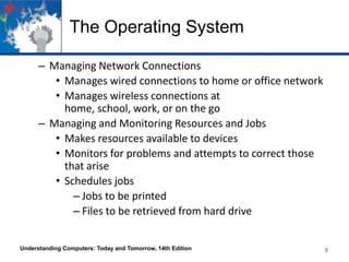 The Operating System
– Managing Network Connections
• Manages wired connections to home or office network
• Manages wireless connections at
home, school, work, or on the go
– Managing and Monitoring Resources and Jobs
• Makes resources available to devices
• Monitors for problems and attempts to correct those
that arise
• Schedules jobs
– Jobs to be printed
– Files to be retrieved from hard drive
Understanding Computers: Today and Tomorrow, 14th Edition

9

 