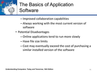 The Basics of Application
Software
– Improved collaboration capabilities
– Always working with the most current version of
software
• Potential Disadvantages
– Online applications tend to run more slowly
– Have file size limits
– Cost may eventually exceed the cost of purchasing a
similar installed version of the software

Understanding Computers: Today and Tomorrow, 14th Edition

11

 