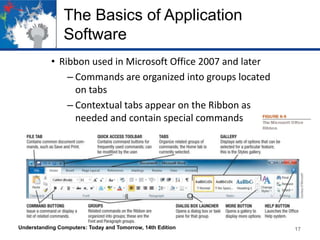 The Basics of Application
Software
• Ribbon used in Microsoft Office 2007 and later
– Commands are organized into groups located
on tabs
– Contextual tabs appear on the Ribbon as
needed and contain special commands

Understanding Computers: Today and Tomorrow, 14th Edition

17

 