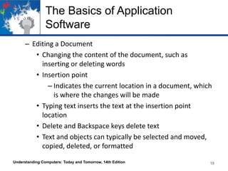 The Basics of Application
Software
– Editing a Document
• Changing the content of the document, such as
inserting or deleting words
• Insertion point
– Indicates the current location in a document, which
is where the changes will be made
• Typing text inserts the text at the insertion point
location
• Delete and Backspace keys delete text
• Text and objects can typically be selected and moved,
copied, deleted, or formatted
Understanding Computers: Today and Tomorrow, 14th Edition

18

 