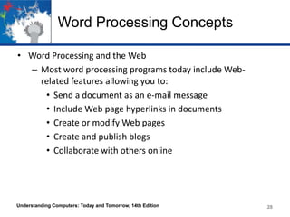 Word Processing Concepts
• Word Processing and the Web
– Most word processing programs today include Webrelated features allowing you to:
• Send a document as an e-mail message
• Include Web page hyperlinks in documents
• Create or modify Web pages
• Create and publish blogs
• Collaborate with others online

Understanding Computers: Today and Tomorrow, 14th Edition

28

 
