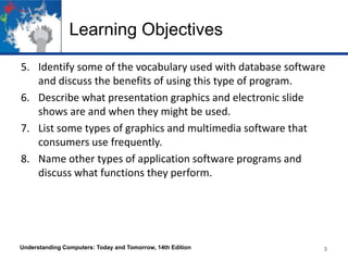 Learning Objectives
5. Identify some of the vocabulary used with database software
and discuss the benefits of using this type of program.
6. Describe what presentation graphics and electronic slide
shows are and when they might be used.
7. List some types of graphics and multimedia software that
consumers use frequently.
8. Name other types of application software programs and
discuss what functions they perform.

Understanding Computers: Today and Tomorrow, 14th Edition

3

 
