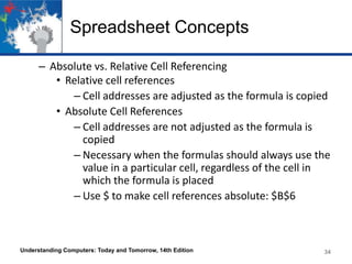 Spreadsheet Concepts
– Absolute vs. Relative Cell Referencing
• Relative cell references
– Cell addresses are adjusted as the formula is copied
• Absolute Cell References
– Cell addresses are not adjusted as the formula is
copied
– Necessary when the formulas should always use the
value in a particular cell, regardless of the cell in
which the formula is placed
– Use $ to make cell references absolute: $B$6

Understanding Computers: Today and Tomorrow, 14th Edition

34

 