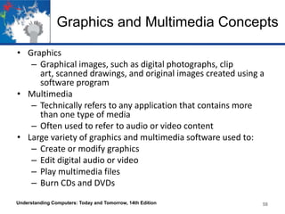 Graphics and Multimedia Concepts
• Graphics
– Graphical images, such as digital photographs, clip
art, scanned drawings, and original images created using a
software program
• Multimedia
– Technically refers to any application that contains more
than one type of media
– Often used to refer to audio or video content
• Large variety of graphics and multimedia software used to:
– Create or modify graphics
– Edit digital audio or video
– Play multimedia files
– Burn CDs and DVDs
Understanding Computers: Today and Tomorrow, 14th Edition

58

 