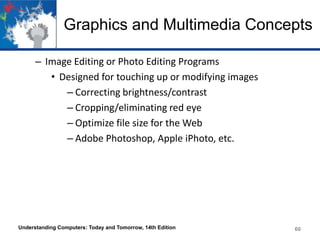 Graphics and Multimedia Concepts
– Image Editing or Photo Editing Programs
• Designed for touching up or modifying images
– Correcting brightness/contrast
– Cropping/eliminating red eye
– Optimize file size for the Web
– Adobe Photoshop, Apple iPhoto, etc.

Understanding Computers: Today and Tomorrow, 14th Edition

60

 