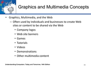 Graphics and Multimedia Concepts
• Graphics, Multimedia, and the Web
– Often used by individuals and businesses to create Web
sites or content to be shared via the Web
• Company logos
• Web site banners
• Games
• Tutorials
• Videos
• Demonstrations
• Other multimedia content
Understanding Computers: Today and Tomorrow, 14th Edition

66

 