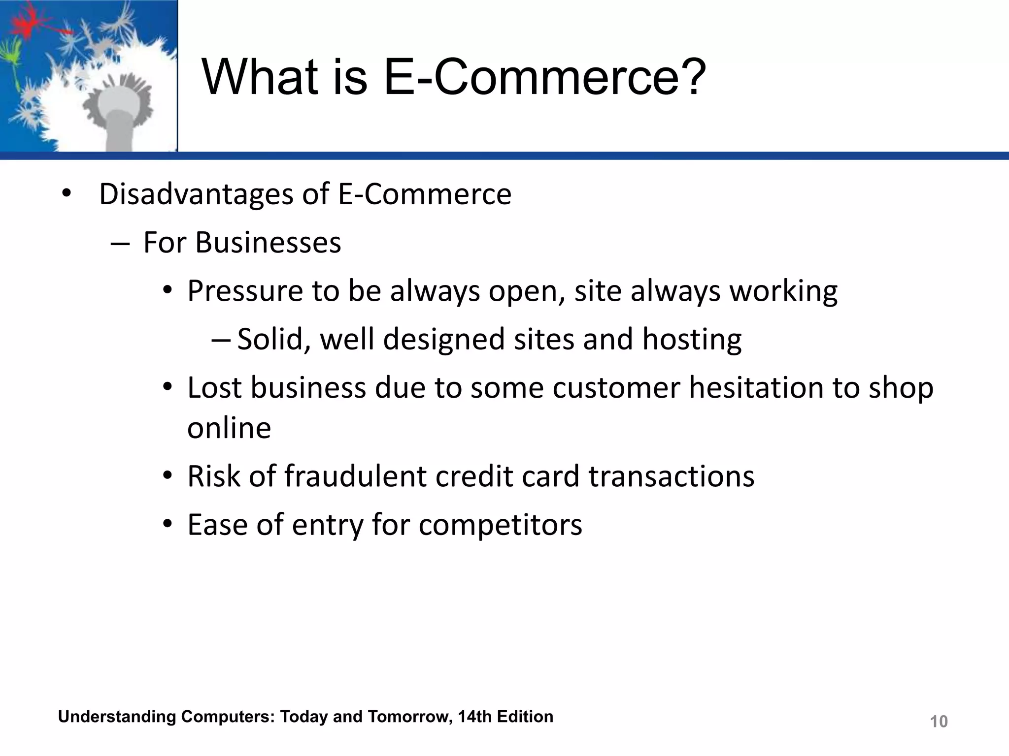 What is E-Commerce?
• Disadvantages of E-Commerce
– For Businesses
• Pressure to be always open, site always working
– Solid, well designed sites and hosting
• Lost business due to some customer hesitation to shop
online
• Risk of fraudulent credit card transactions
• Ease of entry for competitors

Understanding Computers: Today and Tomorrow, 14th Edition

10

 