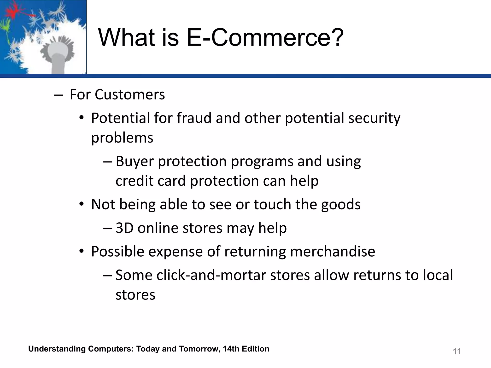 What is E-Commerce?
– For Customers
• Potential for fraud and other potential security
problems
– Buyer protection programs and using
credit card protection can help
• Not being able to see or touch the goods
– 3D online stores may help
• Possible expense of returning merchandise
– Some click-and-mortar stores allow returns to local
stores

Understanding Computers: Today and Tomorrow, 14th Edition

11

 