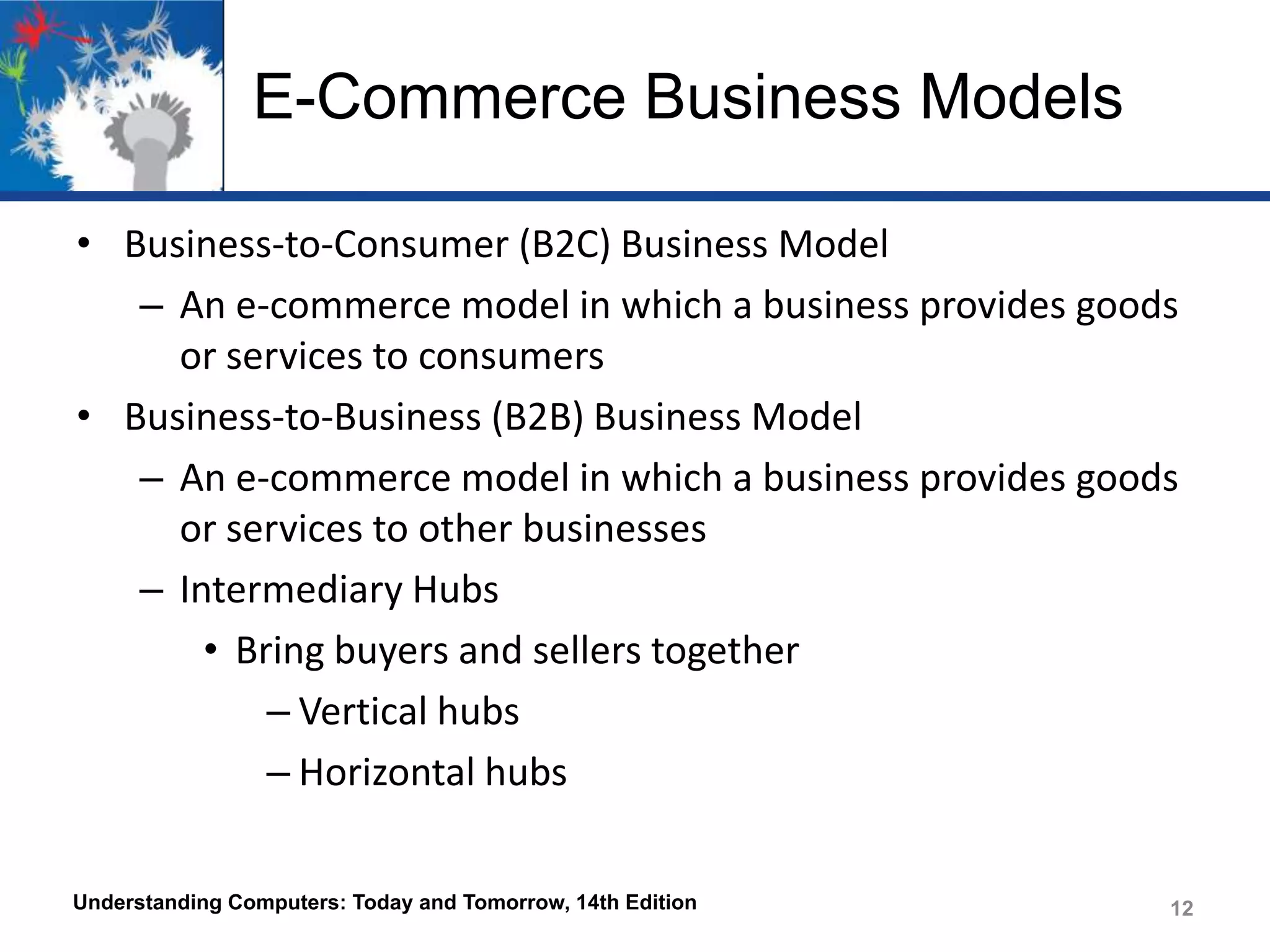 E-Commerce Business Models
• Business-to-Consumer (B2C) Business Model
– An e-commerce model in which a business provides goods
or services to consumers
• Business-to-Business (B2B) Business Model
– An e-commerce model in which a business provides goods
or services to other businesses
– Intermediary Hubs
• Bring buyers and sellers together
– Vertical hubs
– Horizontal hubs
Understanding Computers: Today and Tomorrow, 14th Edition

12

 