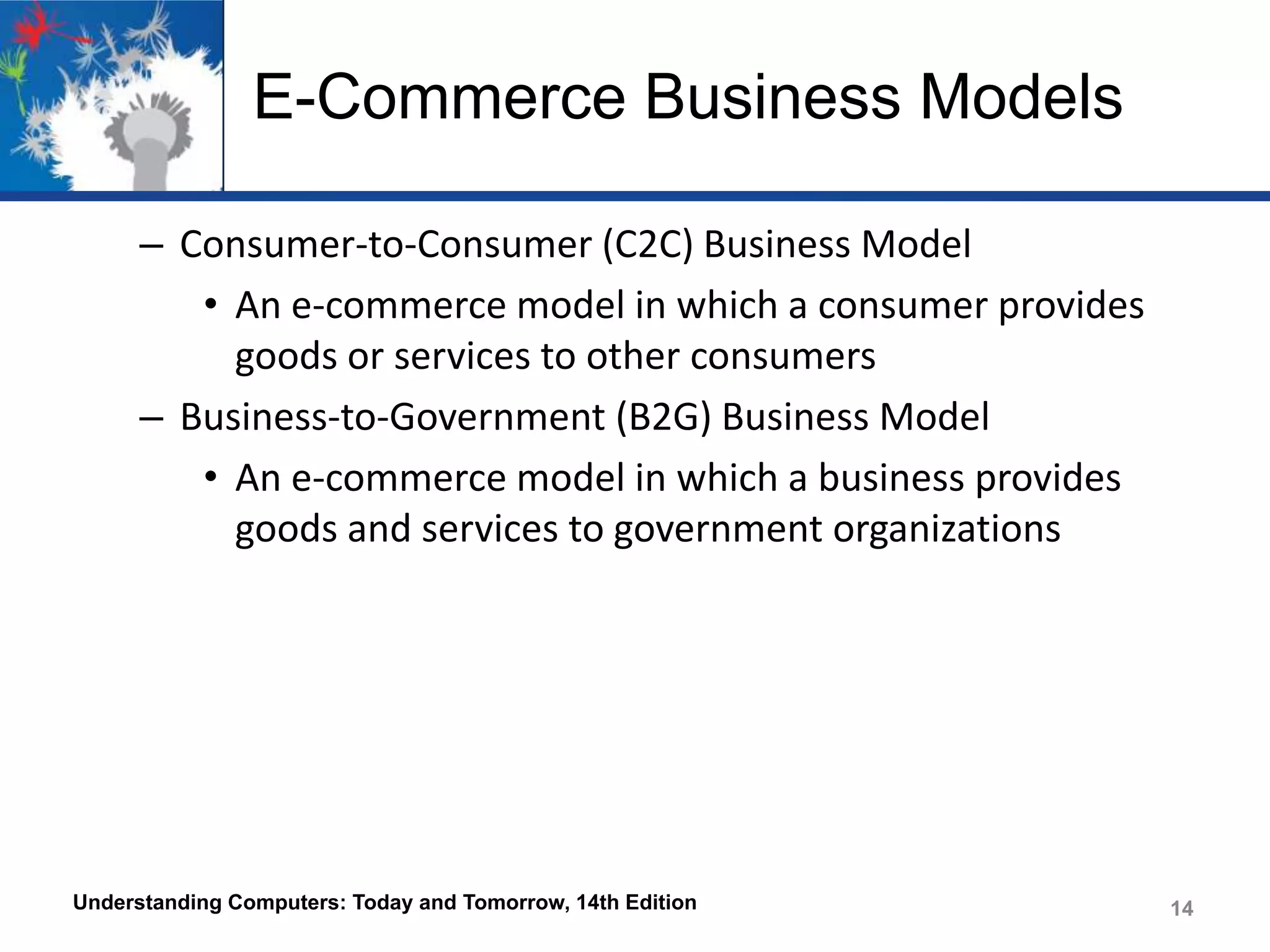 E-Commerce Business Models
– Consumer-to-Consumer (C2C) Business Model
• An e-commerce model in which a consumer provides
goods or services to other consumers
– Business-to-Government (B2G) Business Model
• An e-commerce model in which a business provides
goods and services to government organizations

Understanding Computers: Today and Tomorrow, 14th Edition

14

 