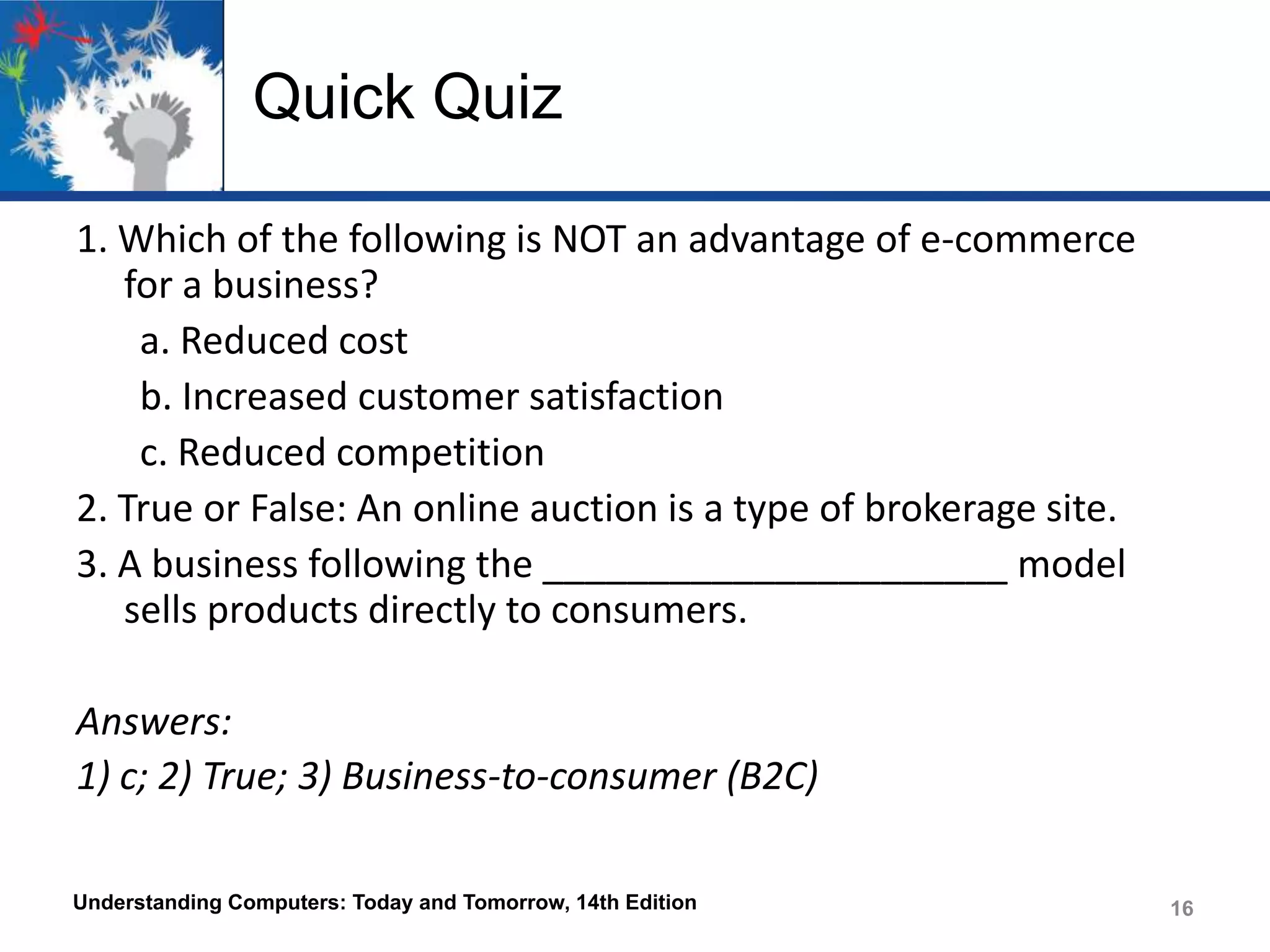 Quick Quiz
1. Which of the following is NOT an advantage of e-commerce
for a business?
a. Reduced cost
b. Increased customer satisfaction
c. Reduced competition
2. True or False: An online auction is a type of brokerage site.
3. A business following the ______________________ model
sells products directly to consumers.
Answers:
1) c; 2) True; 3) Business-to-consumer (B2C)
Understanding Computers: Today and Tomorrow, 14th Edition

16

 