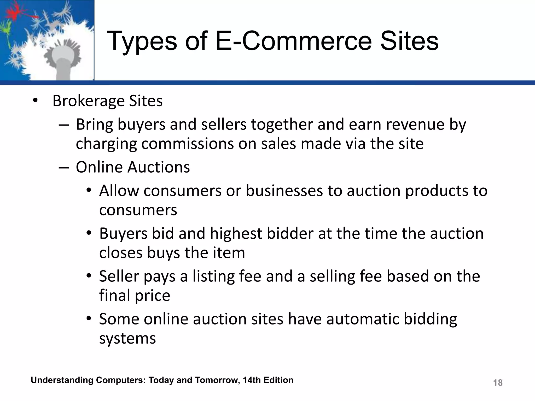 Types of E-Commerce Sites
• Brokerage Sites
– Bring buyers and sellers together and earn revenue by
charging commissions on sales made via the site
– Online Auctions
• Allow consumers or businesses to auction products to
consumers
• Buyers bid and highest bidder at the time the auction
closes buys the item
• Seller pays a listing fee and a selling fee based on the
final price
• Some online auction sites have automatic bidding
systems
Understanding Computers: Today and Tomorrow, 14th Edition

18

 