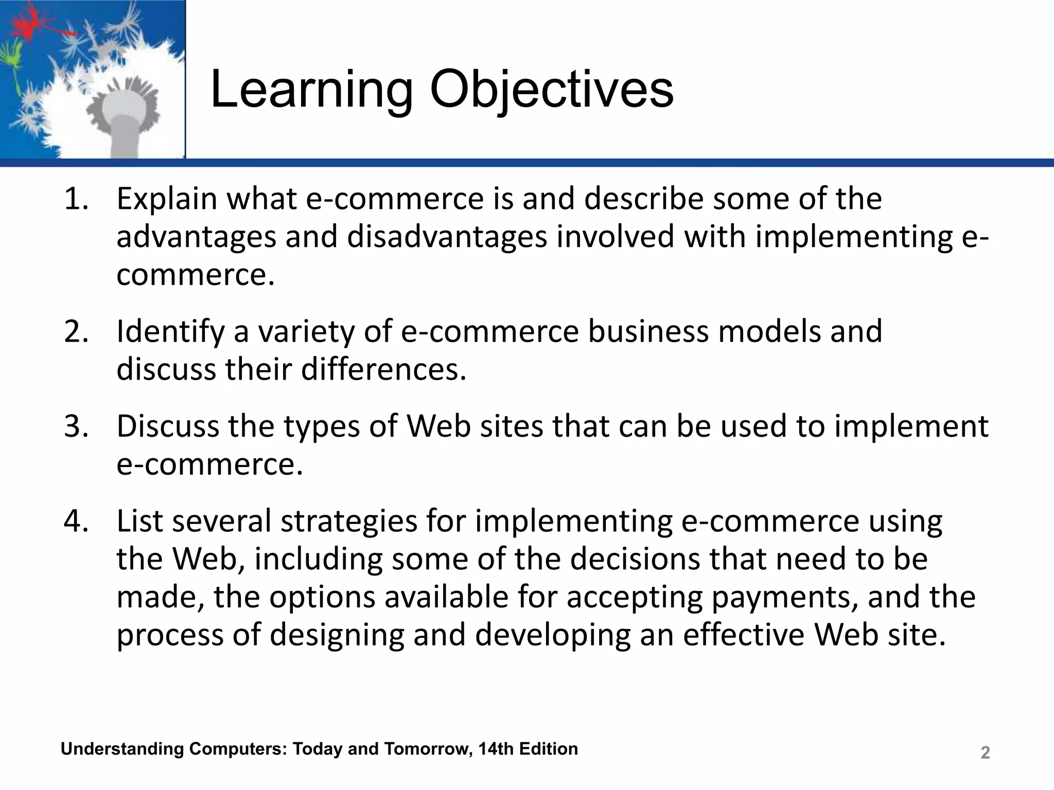 Learning Objectives
1. Explain what e-commerce is and describe some of the
advantages and disadvantages involved with implementing ecommerce.

2. Identify a variety of e-commerce business models and
discuss their differences.
3. Discuss the types of Web sites that can be used to implement
e-commerce.

4. List several strategies for implementing e-commerce using
the Web, including some of the decisions that need to be
made, the options available for accepting payments, and the
process of designing and developing an effective Web site.

Understanding Computers: Today and Tomorrow, 14th Edition

2
2

 