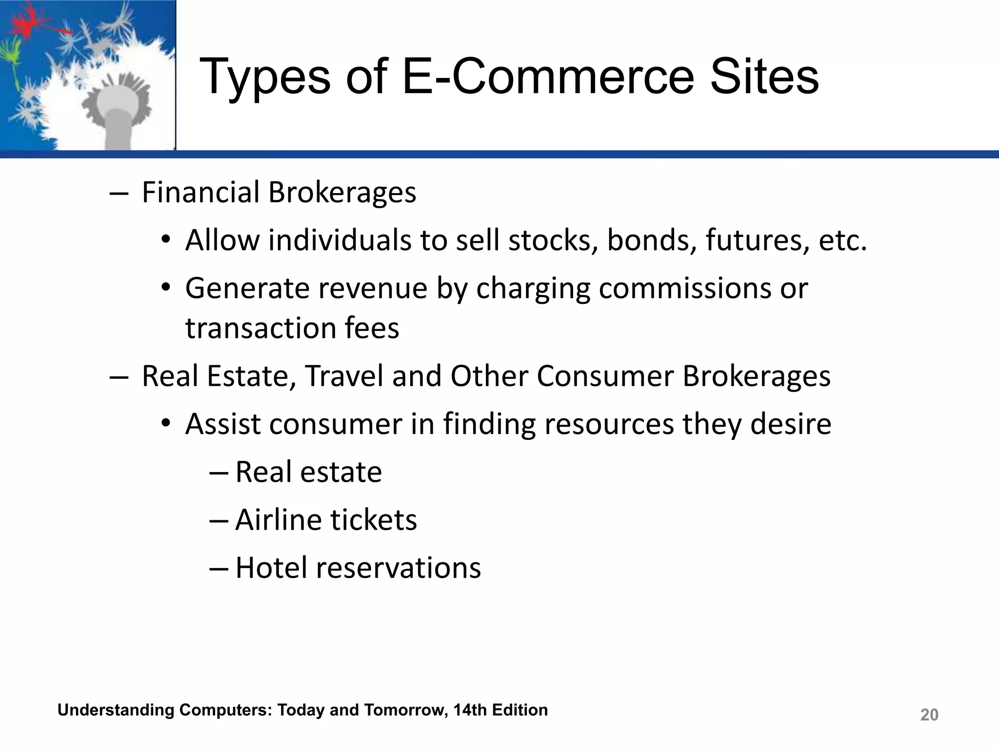 Types of E-Commerce Sites
– Financial Brokerages
• Allow individuals to sell stocks, bonds, futures, etc.
• Generate revenue by charging commissions or
transaction fees
– Real Estate, Travel and Other Consumer Brokerages
• Assist consumer in finding resources they desire
– Real estate
– Airline tickets
– Hotel reservations

Understanding Computers: Today and Tomorrow, 14th Edition

20

 