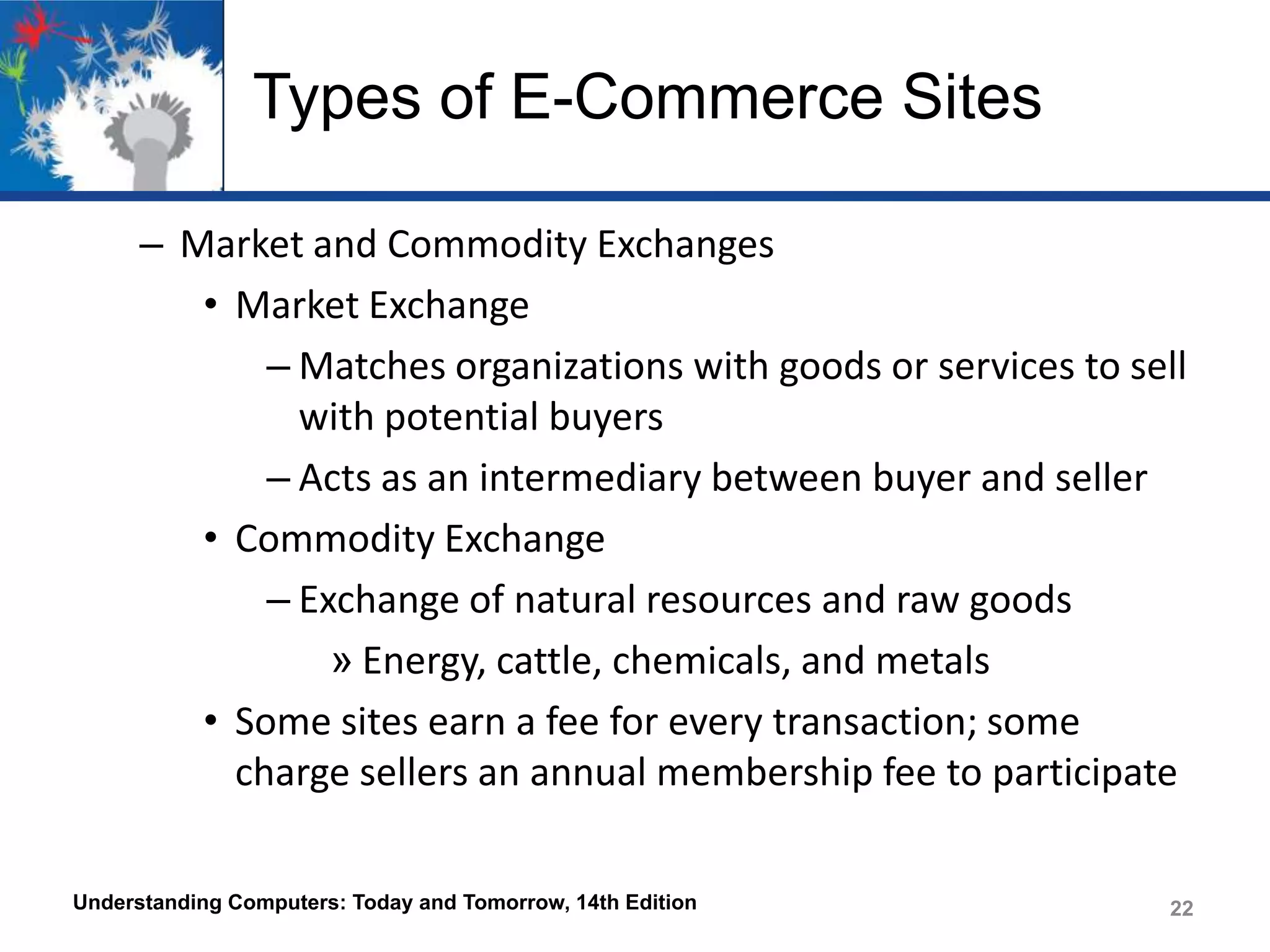 Types of E-Commerce Sites
– Market and Commodity Exchanges
• Market Exchange
– Matches organizations with goods or services to sell
with potential buyers
– Acts as an intermediary between buyer and seller
• Commodity Exchange
– Exchange of natural resources and raw goods
» Energy, cattle, chemicals, and metals
• Some sites earn a fee for every transaction; some
charge sellers an annual membership fee to participate
Understanding Computers: Today and Tomorrow, 14th Edition

22

 