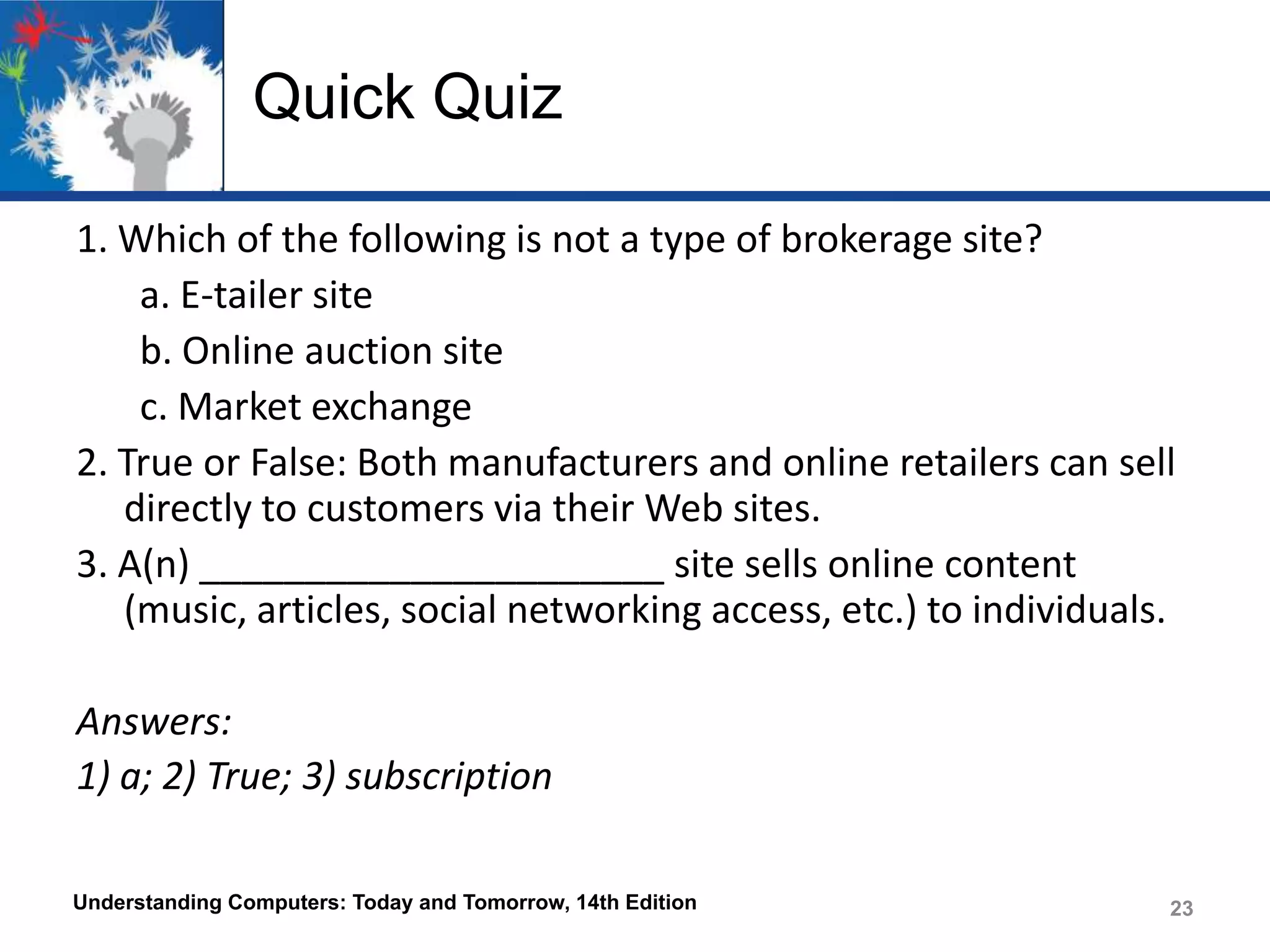 Quick Quiz
1. Which of the following is not a type of brokerage site?
a. E-tailer site
b. Online auction site
c. Market exchange
2. True or False: Both manufacturers and online retailers can sell
directly to customers via their Web sites.
3. A(n) ______________________ site sells online content
(music, articles, social networking access, etc.) to individuals.
Answers:
1) a; 2) True; 3) subscription
Understanding Computers: Today and Tomorrow, 14th Edition

23

 