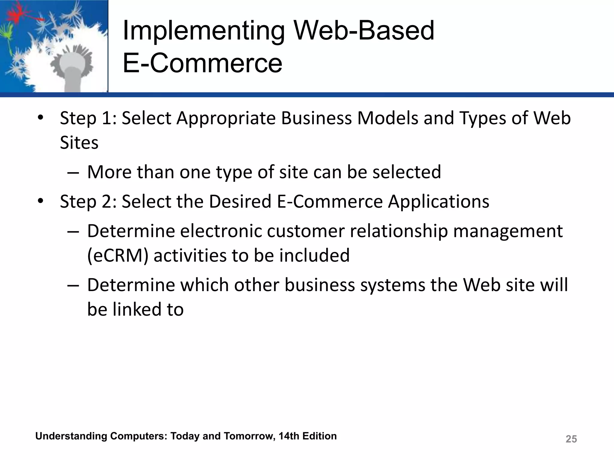 Implementing Web-Based
E-Commerce
• Step 1: Select Appropriate Business Models and Types of Web
Sites
– More than one type of site can be selected
• Step 2: Select the Desired E-Commerce Applications
– Determine electronic customer relationship management
(eCRM) activities to be included
– Determine which other business systems the Web site will
be linked to

Understanding Computers: Today and Tomorrow, 14th Edition

25

 