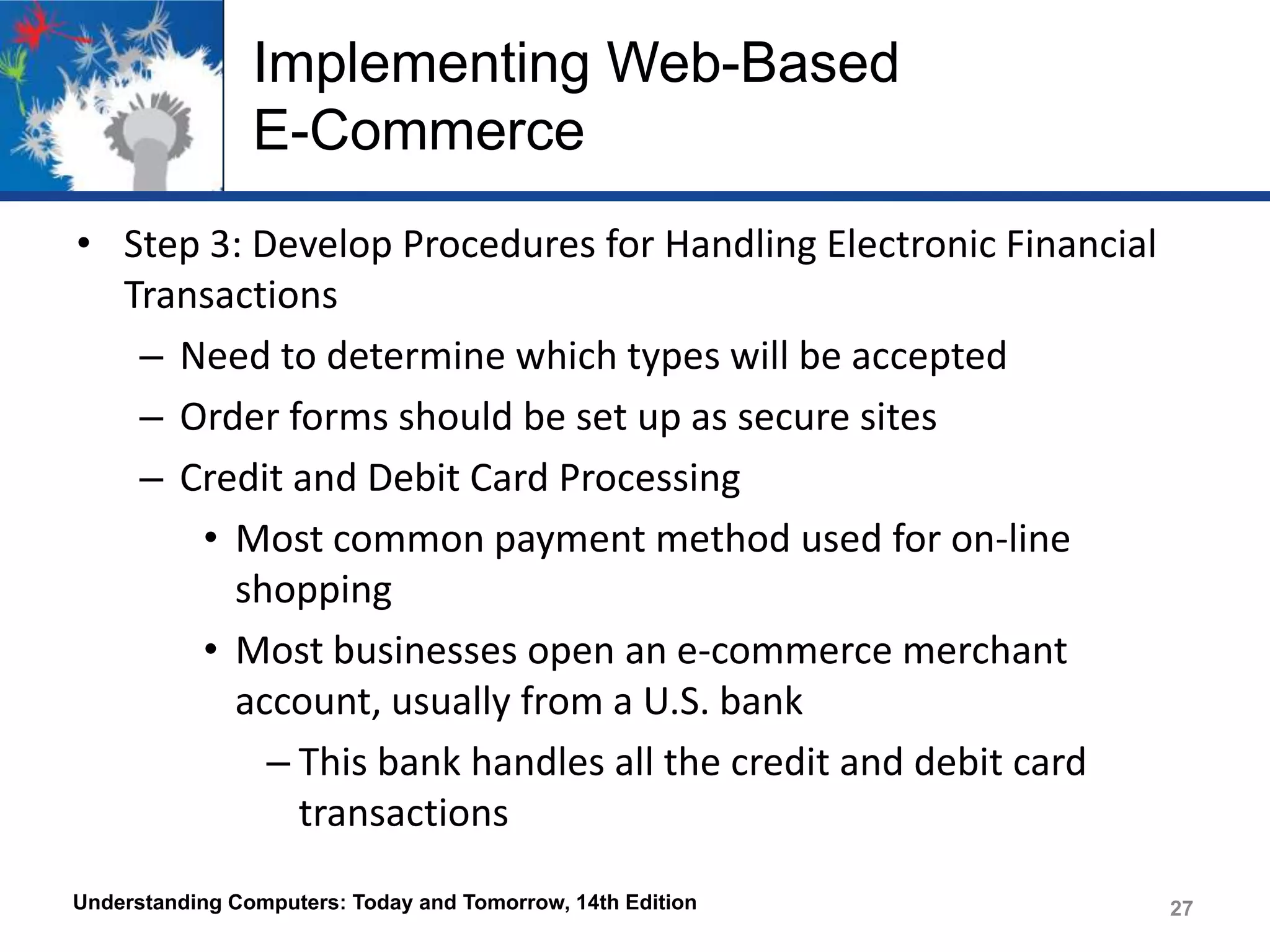 Implementing Web-Based
E-Commerce
• Step 3: Develop Procedures for Handling Electronic Financial
Transactions
– Need to determine which types will be accepted
– Order forms should be set up as secure sites
– Credit and Debit Card Processing
• Most common payment method used for on-line
shopping
• Most businesses open an e-commerce merchant
account, usually from a U.S. bank
– This bank handles all the credit and debit card
transactions
Understanding Computers: Today and Tomorrow, 14th Edition

27

 