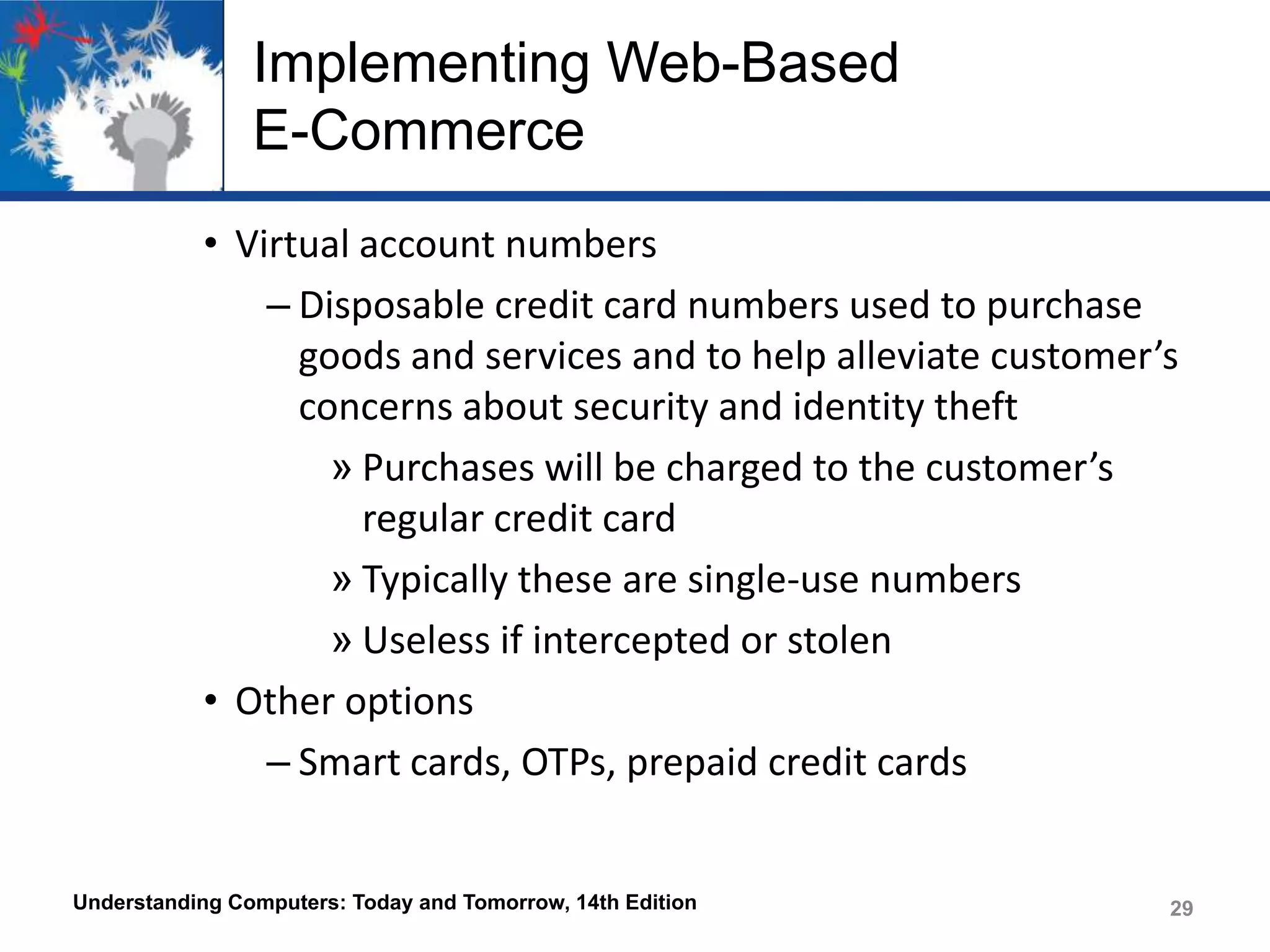 Implementing Web-Based
E-Commerce
• Virtual account numbers
– Disposable credit card numbers used to purchase
goods and services and to help alleviate customer’s
concerns about security and identity theft
» Purchases will be charged to the customer’s
regular credit card
» Typically these are single-use numbers
» Useless if intercepted or stolen
• Other options
– Smart cards, OTPs, prepaid credit cards

Understanding Computers: Today and Tomorrow, 14th Edition

29

 