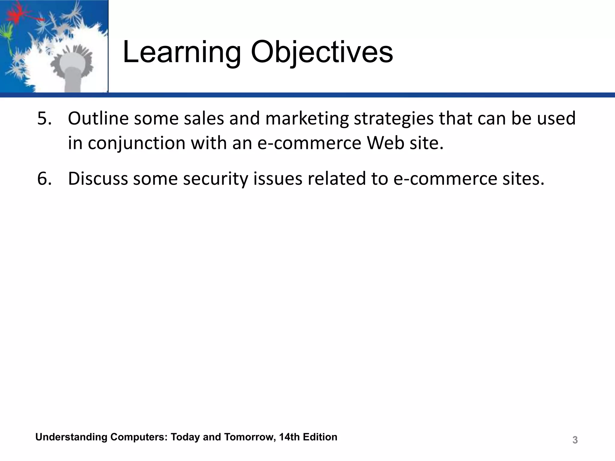 Learning Objectives
5. Outline some sales and marketing strategies that can be used
in conjunction with an e-commerce Web site.
6. Discuss some security issues related to e-commerce sites.

Understanding Computers: Today and Tomorrow, 14th Edition

3

 