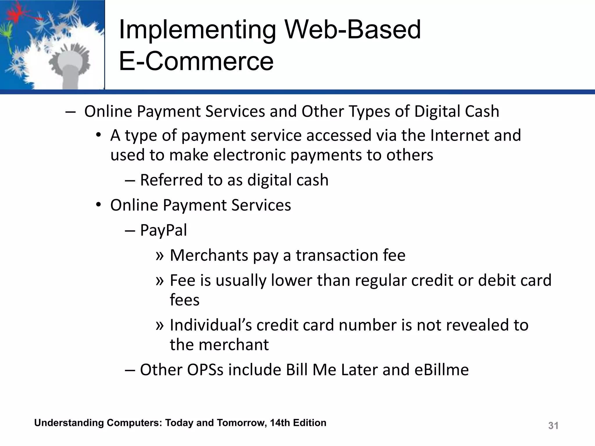 Implementing Web-Based
E-Commerce
– Online Payment Services and Other Types of Digital Cash
• A type of payment service accessed via the Internet and
used to make electronic payments to others
– Referred to as digital cash
• Online Payment Services
– PayPal
» Merchants pay a transaction fee
» Fee is usually lower than regular credit or debit card
fees
» Individual’s credit card number is not revealed to
the merchant
– Other OPSs include Bill Me Later and eBillme
Understanding Computers: Today and Tomorrow, 14th Edition

31

 