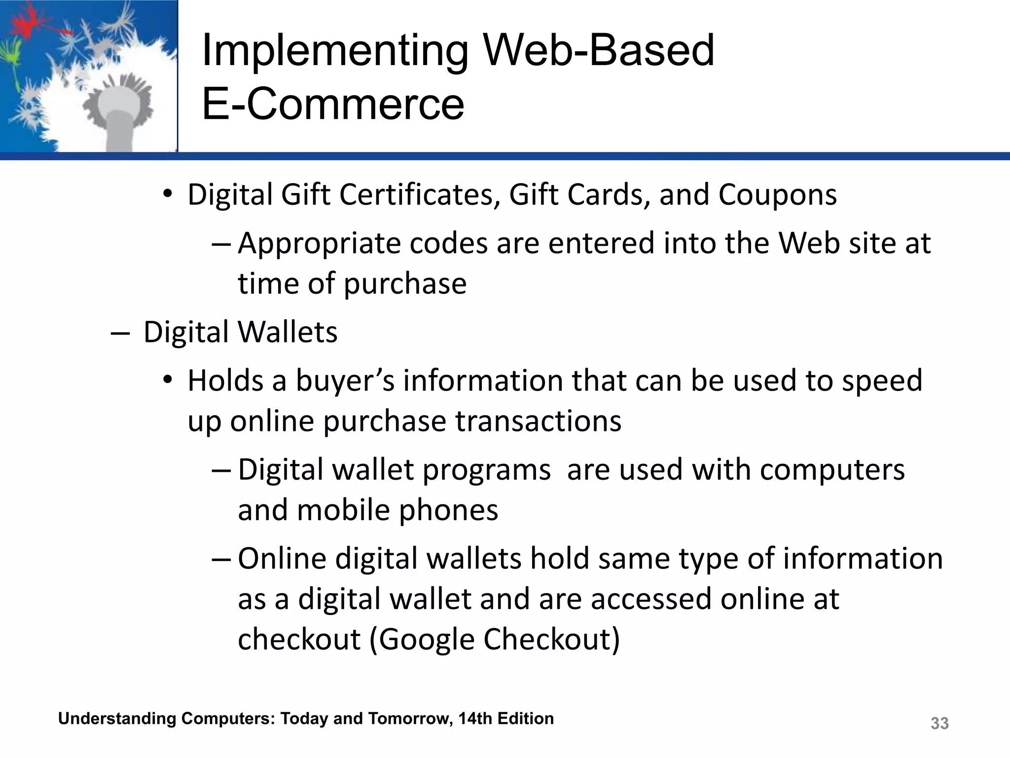 Implementing Web-Based
E-Commerce
• Digital Gift Certificates, Gift Cards, and Coupons
– Appropriate codes are entered into the Web site at
time of purchase
– Digital Wallets
• Holds a buyer’s information that can be used to speed
up online purchase transactions
– Digital wallet programs are used with computers
and mobile phones
– Online digital wallets hold same type of information
as a digital wallet and are accessed online at
checkout (Google Checkout)
Understanding Computers: Today and Tomorrow, 14th Edition

33

 