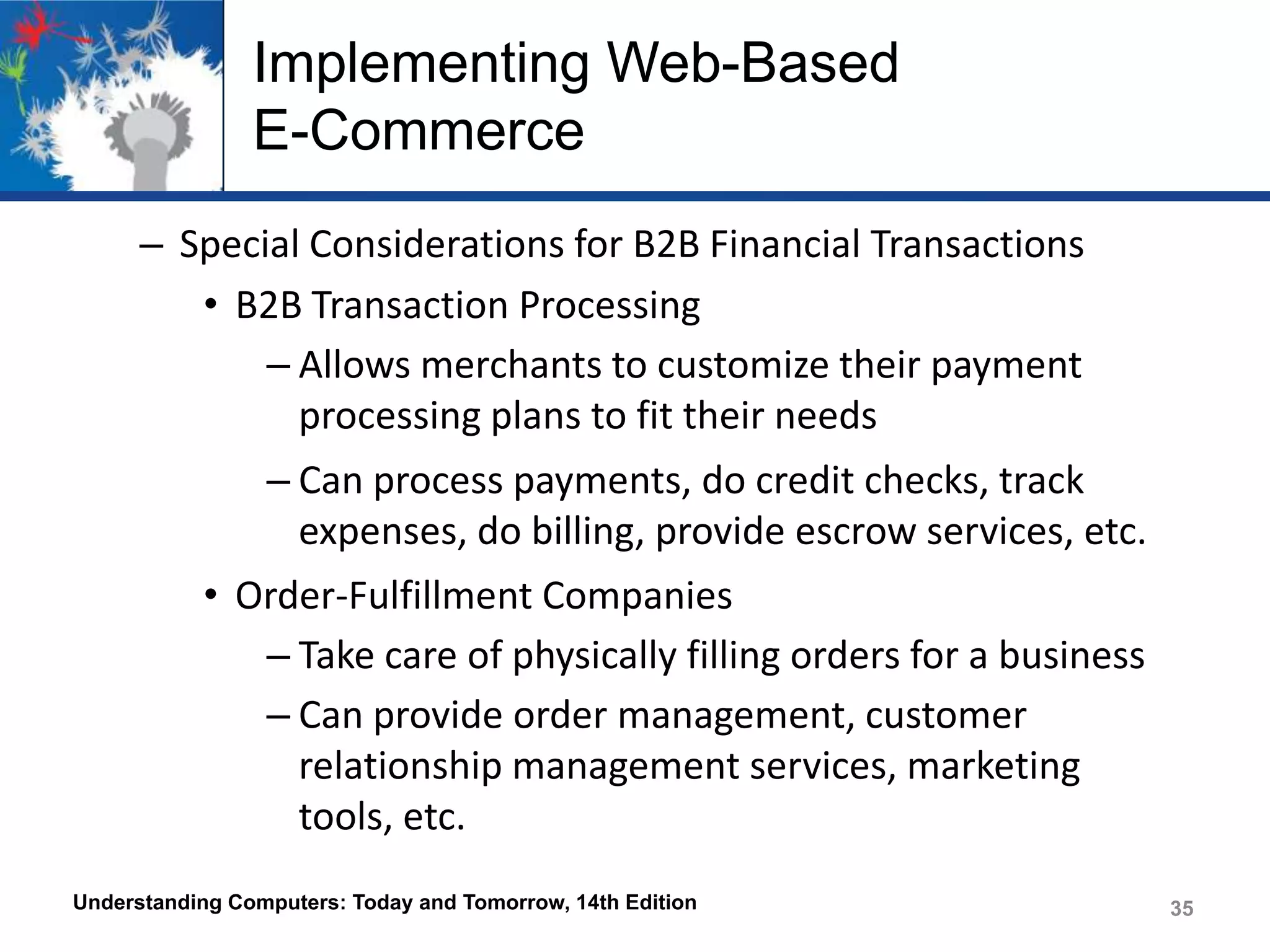 Implementing Web-Based
E-Commerce
– Special Considerations for B2B Financial Transactions
• B2B Transaction Processing
– Allows merchants to customize their payment
processing plans to fit their needs
– Can process payments, do credit checks, track
expenses, do billing, provide escrow services, etc.
• Order-Fulfillment Companies
– Take care of physically filling orders for a business
– Can provide order management, customer
relationship management services, marketing
tools, etc.
Understanding Computers: Today and Tomorrow, 14th Edition

35

 