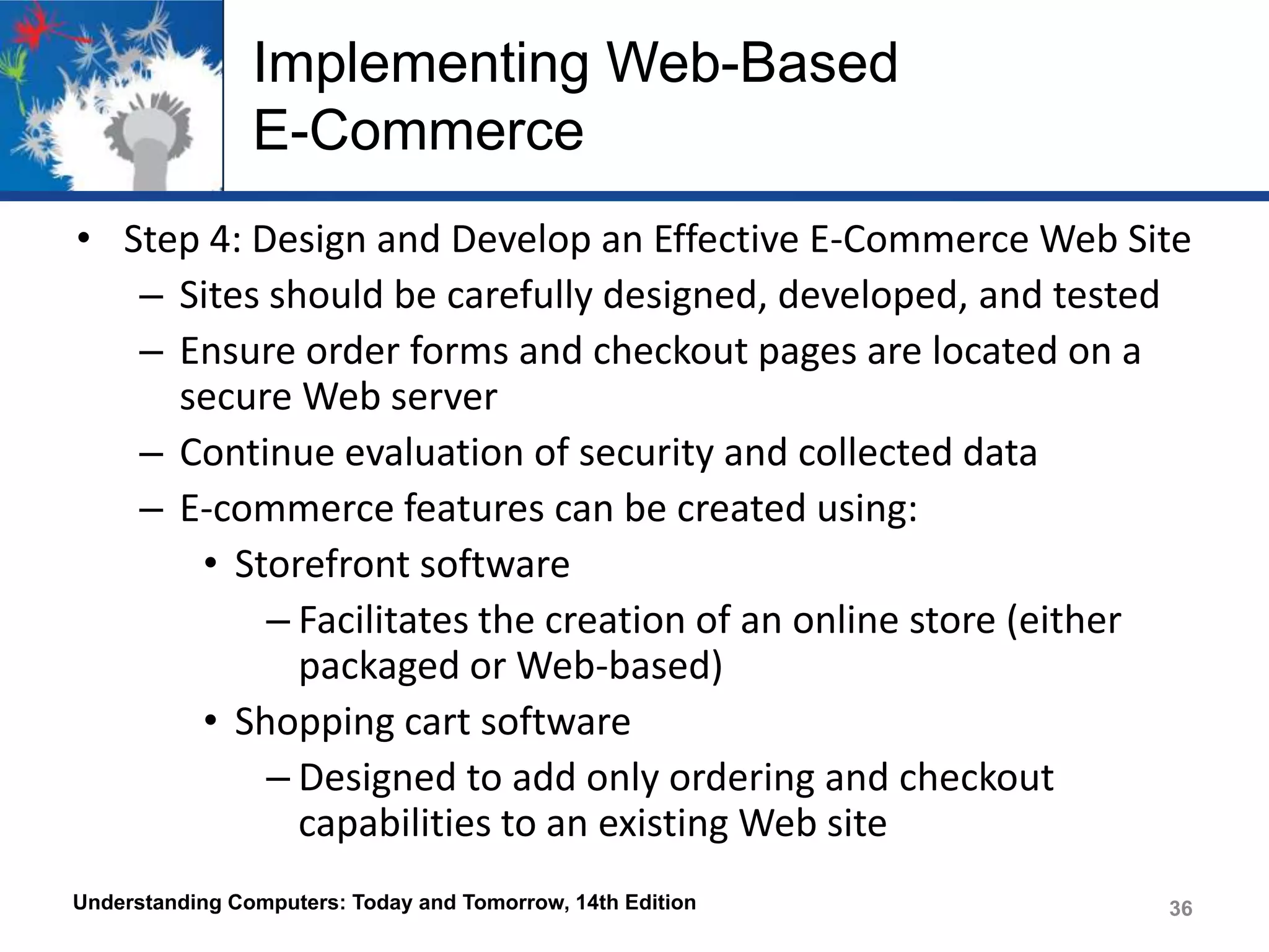 Implementing Web-Based
E-Commerce
• Step 4: Design and Develop an Effective E-Commerce Web Site
– Sites should be carefully designed, developed, and tested
– Ensure order forms and checkout pages are located on a
secure Web server
– Continue evaluation of security and collected data
– E-commerce features can be created using:
• Storefront software
– Facilitates the creation of an online store (either
packaged or Web-based)
• Shopping cart software
– Designed to add only ordering and checkout
capabilities to an existing Web site
Understanding Computers: Today and Tomorrow, 14th Edition

36

 