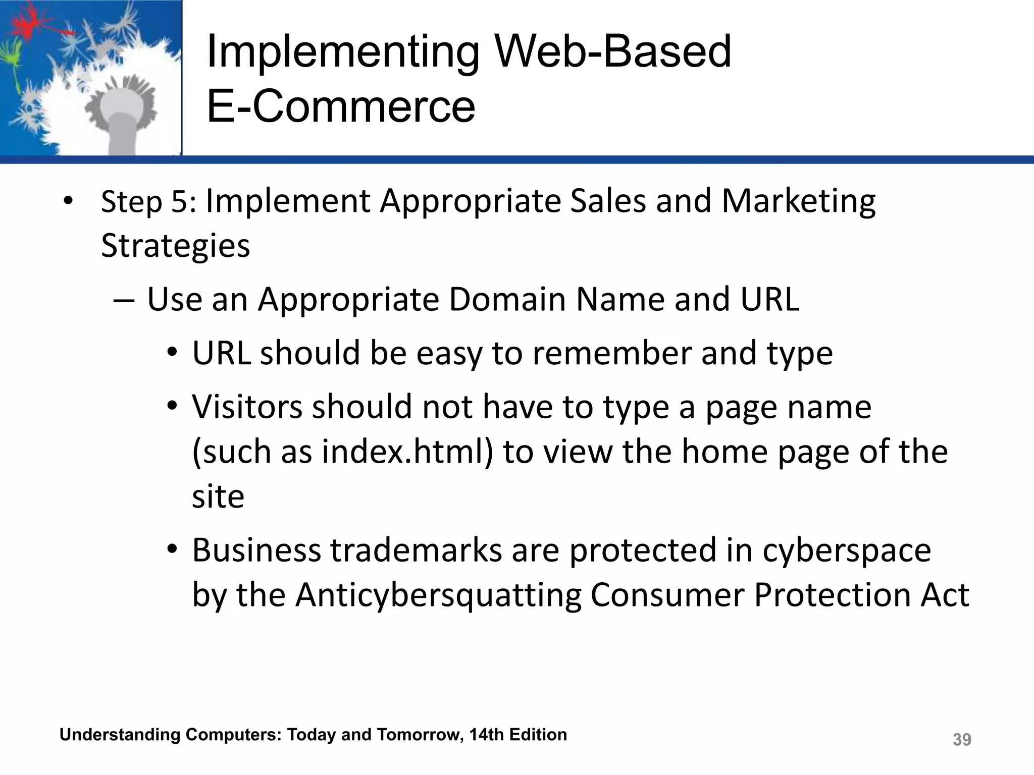 Implementing Web-Based
E-Commerce
• Step 5: Implement Appropriate Sales and Marketing

Strategies
– Use an Appropriate Domain Name and URL
• URL should be easy to remember and type
• Visitors should not have to type a page name
(such as index.html) to view the home page of the
site
• Business trademarks are protected in cyberspace
by the Anticybersquatting Consumer Protection Act

Understanding Computers: Today and Tomorrow, 14th Edition

39

 